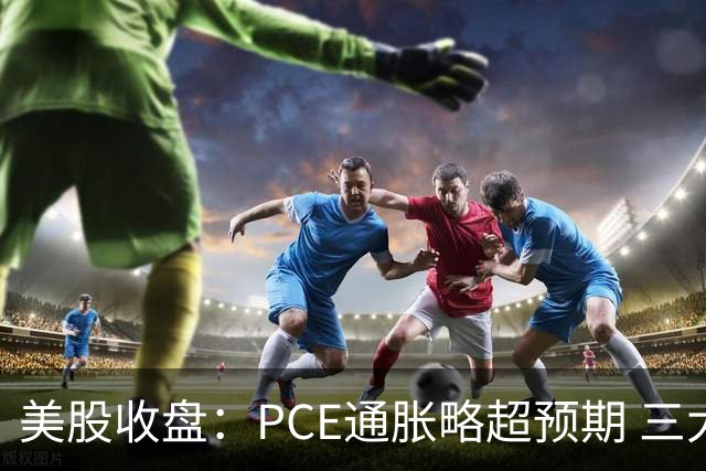 美股收盘：PCE通胀略超预期 三大指数小幅收跌 市场静待更多政策信号